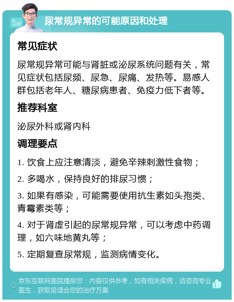 尿常规异常的可能原因和处理 常见症状 尿常规异常可能与肾脏或泌尿系统问题有关，常见症状包括尿频、尿急、尿痛、发热等。易感人群包括老年人、糖尿病患者、免疫力低下者等。 推荐科室 泌尿外科或肾内科 调理要点 1. 饮食上应注意清淡，避免辛辣刺激性食物； 2. 多喝水，保持良好的排尿习惯； 3. 如果有感染，可能需要使用抗生素如头孢类、青霉素类等； 4. 对于肾虚引起的尿常规异常，可以考虑中药调理，如六味地黄丸等； 5. 定期复查尿常规，监测病情变化。