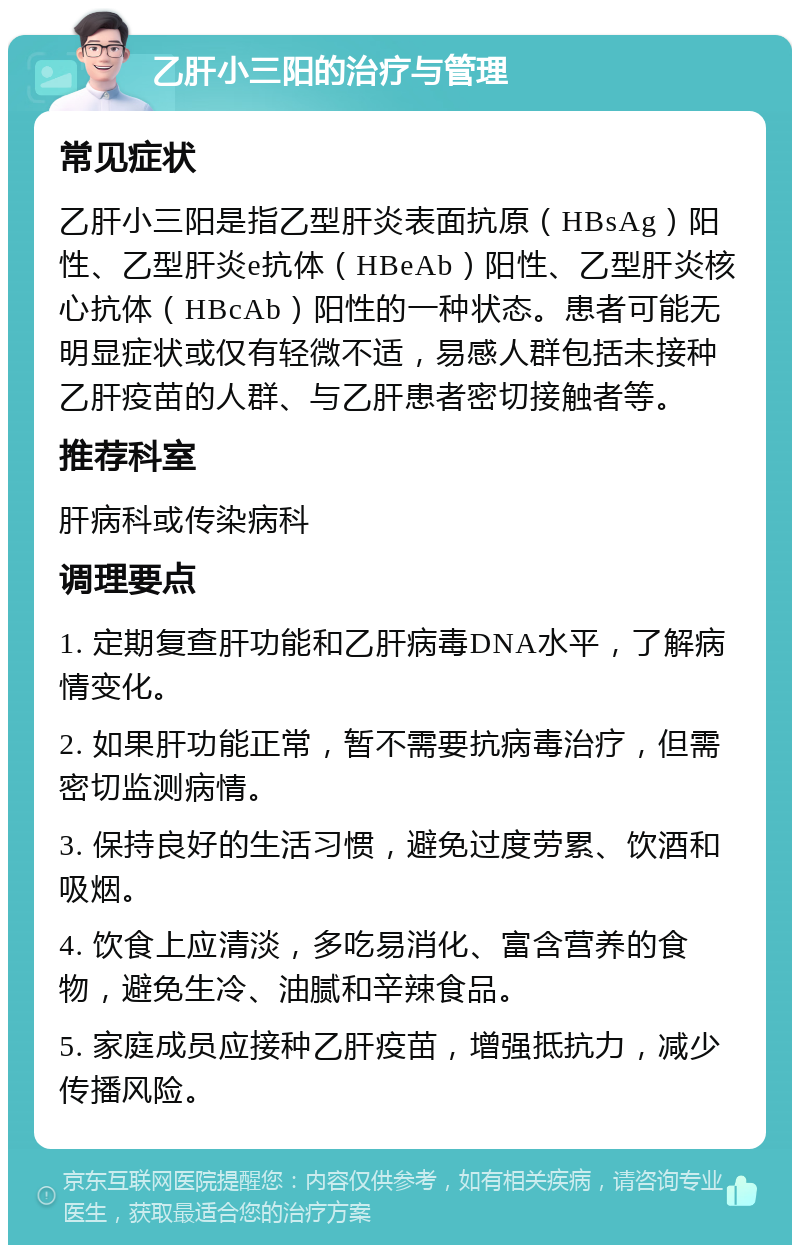 乙肝小三阳的治疗与管理 常见症状 乙肝小三阳是指乙型肝炎表面抗原（HBsAg）阳性、乙型肝炎e抗体（HBeAb）阳性、乙型肝炎核心抗体（HBcAb）阳性的一种状态。患者可能无明显症状或仅有轻微不适，易感人群包括未接种乙肝疫苗的人群、与乙肝患者密切接触者等。 推荐科室 肝病科或传染病科 调理要点 1. 定期复查肝功能和乙肝病毒DNA水平，了解病情变化。 2. 如果肝功能正常，暂不需要抗病毒治疗，但需密切监测病情。 3. 保持良好的生活习惯，避免过度劳累、饮酒和吸烟。 4. 饮食上应清淡，多吃易消化、富含营养的食物，避免生冷、油腻和辛辣食品。 5. 家庭成员应接种乙肝疫苗，增强抵抗力，减少传播风险。