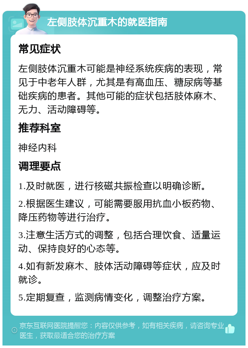 左侧肢体沉重木的就医指南 常见症状 左侧肢体沉重木可能是神经系统疾病的表现，常见于中老年人群，尤其是有高血压、糖尿病等基础疾病的患者。其他可能的症状包括肢体麻木、无力、活动障碍等。 推荐科室 神经内科 调理要点 1.及时就医，进行核磁共振检查以明确诊断。 2.根据医生建议，可能需要服用抗血小板药物、降压药物等进行治疗。 3.注意生活方式的调整，包括合理饮食、适量运动、保持良好的心态等。 4.如有新发麻木、肢体活动障碍等症状，应及时就诊。 5.定期复查，监测病情变化，调整治疗方案。