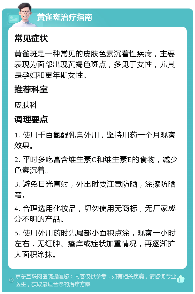 黄雀斑治疗指南 常见症状 黄雀斑是一种常见的皮肤色素沉着性疾病，主要表现为面部出现黄褐色斑点，多见于女性，尤其是孕妇和更年期女性。 推荐科室 皮肤科 调理要点 1. 使用千百氢醌乳膏外用，坚持用药一个月观察效果。 2. 平时多吃富含维生素C和维生素E的食物，减少色素沉着。 3. 避免日光直射，外出时要注意防晒，涂擦防晒霜。 4. 合理选用化妆品，切勿使用无商标，无厂家成分不明的产品。 5. 使用外用药时先局部小面积点涂，观察一小时左右，无红肿、瘙痒或症状加重情况，再逐渐扩大面积涂抹。