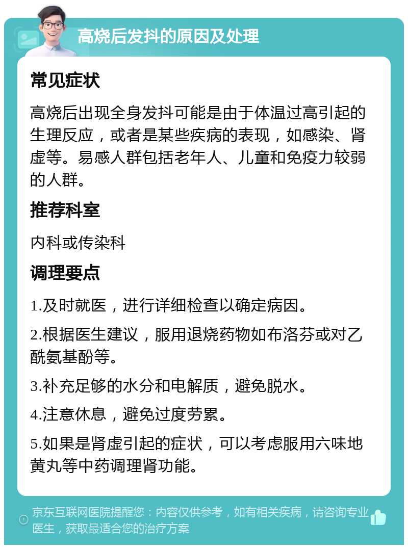 高烧后发抖的原因及处理 常见症状 高烧后出现全身发抖可能是由于体温过高引起的生理反应，或者是某些疾病的表现，如感染、肾虚等。易感人群包括老年人、儿童和免疫力较弱的人群。 推荐科室 内科或传染科 调理要点 1.及时就医，进行详细检查以确定病因。 2.根据医生建议，服用退烧药物如布洛芬或对乙酰氨基酚等。 3.补充足够的水分和电解质，避免脱水。 4.注意休息，避免过度劳累。 5.如果是肾虚引起的症状，可以考虑服用六味地黄丸等中药调理肾功能。