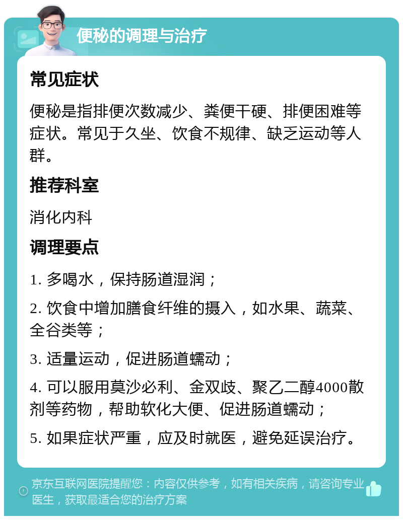 便秘的调理与治疗 常见症状 便秘是指排便次数减少、粪便干硬、排便困难等症状。常见于久坐、饮食不规律、缺乏运动等人群。 推荐科室 消化内科 调理要点 1. 多喝水，保持肠道湿润； 2. 饮食中增加膳食纤维的摄入，如水果、蔬菜、全谷类等； 3. 适量运动，促进肠道蠕动； 4. 可以服用莫沙必利、金双歧、聚乙二醇4000散剂等药物，帮助软化大便、促进肠道蠕动； 5. 如果症状严重，应及时就医，避免延误治疗。