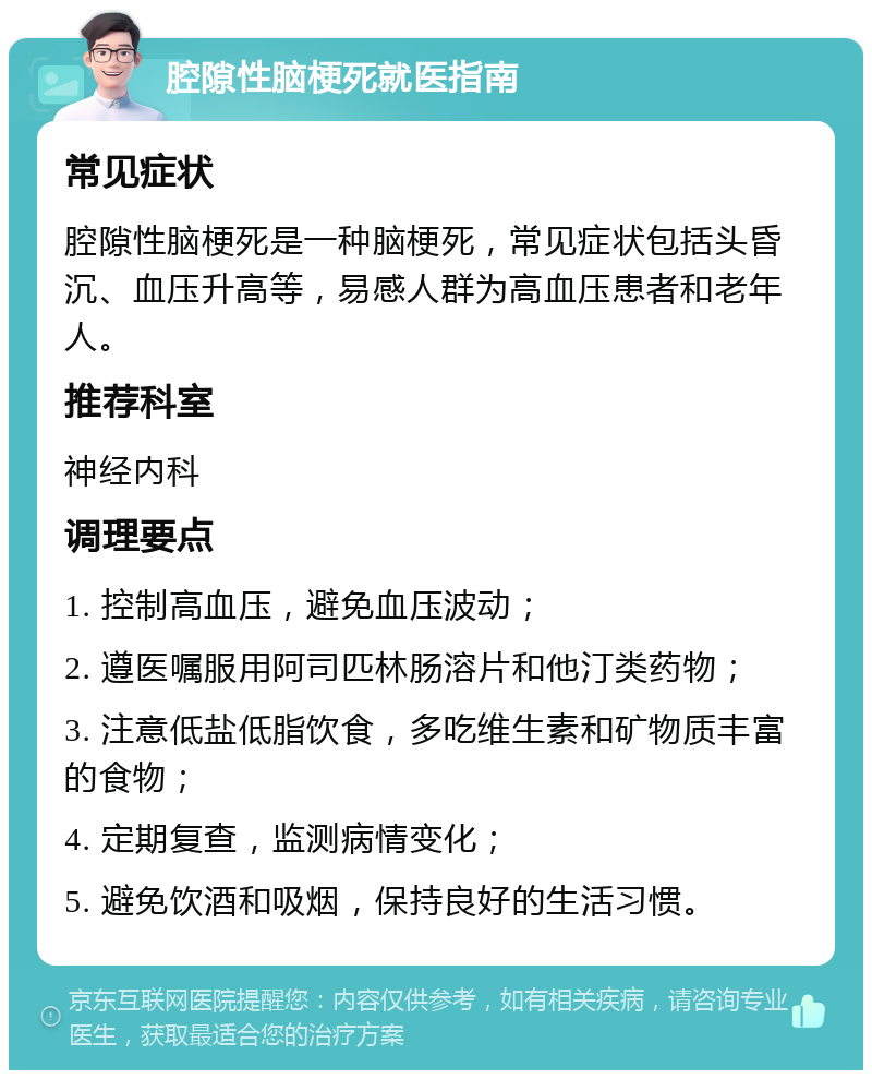 腔隙性脑梗死就医指南 常见症状 腔隙性脑梗死是一种脑梗死，常见症状包括头昏沉、血压升高等，易感人群为高血压患者和老年人。 推荐科室 神经内科 调理要点 1. 控制高血压，避免血压波动； 2. 遵医嘱服用阿司匹林肠溶片和他汀类药物； 3. 注意低盐低脂饮食，多吃维生素和矿物质丰富的食物； 4. 定期复查，监测病情变化； 5. 避免饮酒和吸烟，保持良好的生活习惯。