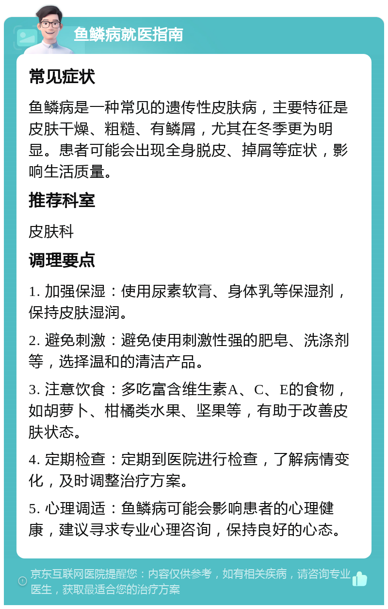 鱼鳞病就医指南 常见症状 鱼鳞病是一种常见的遗传性皮肤病，主要特征是皮肤干燥、粗糙、有鳞屑，尤其在冬季更为明显。患者可能会出现全身脱皮、掉屑等症状，影响生活质量。 推荐科室 皮肤科 调理要点 1. 加强保湿：使用尿素软膏、身体乳等保湿剂，保持皮肤湿润。 2. 避免刺激：避免使用刺激性强的肥皂、洗涤剂等，选择温和的清洁产品。 3. 注意饮食：多吃富含维生素A、C、E的食物，如胡萝卜、柑橘类水果、坚果等，有助于改善皮肤状态。 4. 定期检查：定期到医院进行检查，了解病情变化，及时调整治疗方案。 5. 心理调适：鱼鳞病可能会影响患者的心理健康，建议寻求专业心理咨询，保持良好的心态。