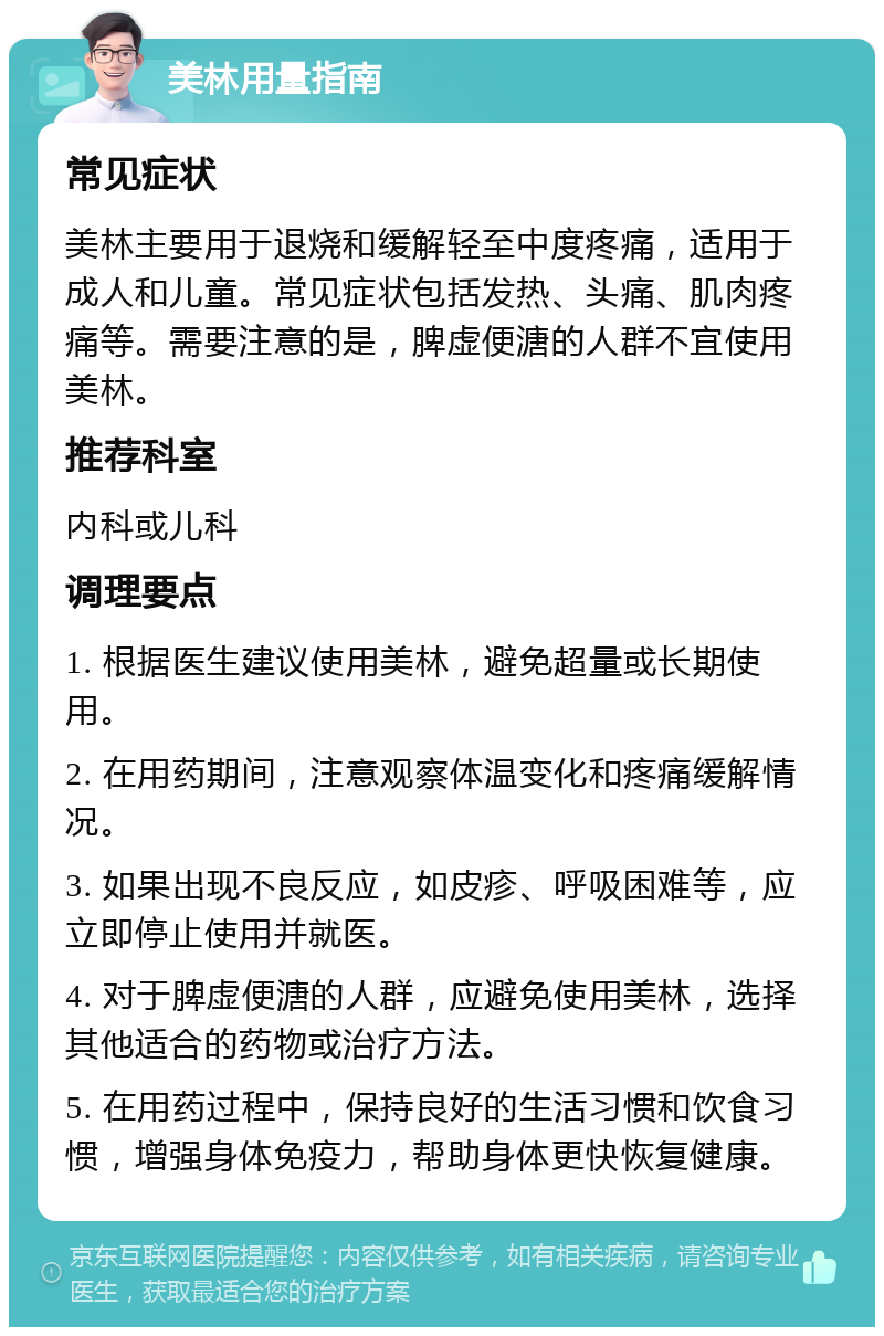 美林用量指南 常见症状 美林主要用于退烧和缓解轻至中度疼痛，适用于成人和儿童。常见症状包括发热、头痛、肌肉疼痛等。需要注意的是，脾虚便溏的人群不宜使用美林。 推荐科室 内科或儿科 调理要点 1. 根据医生建议使用美林，避免超量或长期使用。 2. 在用药期间，注意观察体温变化和疼痛缓解情况。 3. 如果出现不良反应，如皮疹、呼吸困难等，应立即停止使用并就医。 4. 对于脾虚便溏的人群，应避免使用美林，选择其他适合的药物或治疗方法。 5. 在用药过程中，保持良好的生活习惯和饮食习惯，增强身体免疫力，帮助身体更快恢复健康。