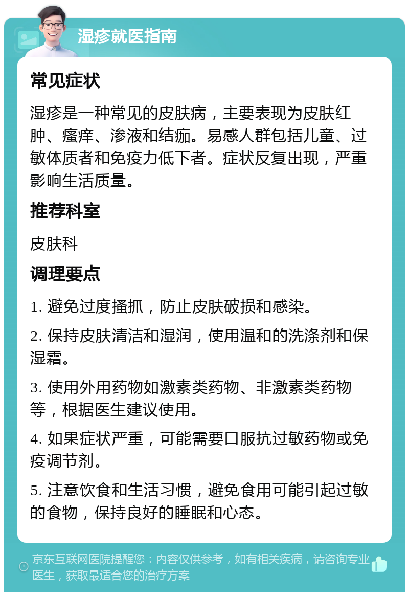 湿疹就医指南 常见症状 湿疹是一种常见的皮肤病，主要表现为皮肤红肿、瘙痒、渗液和结痂。易感人群包括儿童、过敏体质者和免疫力低下者。症状反复出现，严重影响生活质量。 推荐科室 皮肤科 调理要点 1. 避免过度搔抓，防止皮肤破损和感染。 2. 保持皮肤清洁和湿润，使用温和的洗涤剂和保湿霜。 3. 使用外用药物如激素类药物、非激素类药物等，根据医生建议使用。 4. 如果症状严重，可能需要口服抗过敏药物或免疫调节剂。 5. 注意饮食和生活习惯，避免食用可能引起过敏的食物，保持良好的睡眠和心态。