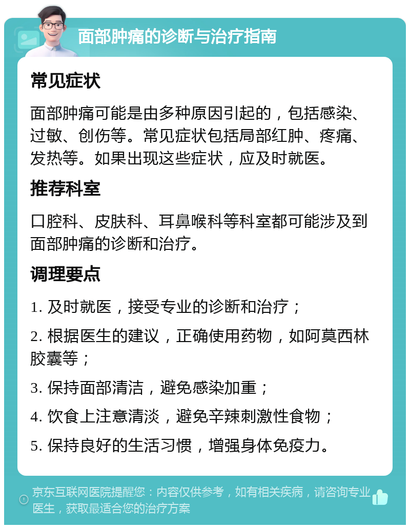 面部肿痛的诊断与治疗指南 常见症状 面部肿痛可能是由多种原因引起的，包括感染、过敏、创伤等。常见症状包括局部红肿、疼痛、发热等。如果出现这些症状，应及时就医。 推荐科室 口腔科、皮肤科、耳鼻喉科等科室都可能涉及到面部肿痛的诊断和治疗。 调理要点 1. 及时就医，接受专业的诊断和治疗； 2. 根据医生的建议，正确使用药物，如阿莫西林胶囊等； 3. 保持面部清洁，避免感染加重； 4. 饮食上注意清淡，避免辛辣刺激性食物； 5. 保持良好的生活习惯，增强身体免疫力。