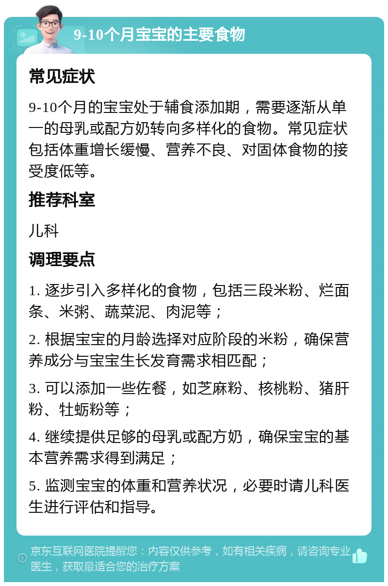 9-10个月宝宝的主要食物 常见症状 9-10个月的宝宝处于辅食添加期，需要逐渐从单一的母乳或配方奶转向多样化的食物。常见症状包括体重增长缓慢、营养不良、对固体食物的接受度低等。 推荐科室 儿科 调理要点 1. 逐步引入多样化的食物，包括三段米粉、烂面条、米粥、蔬菜泥、肉泥等； 2. 根据宝宝的月龄选择对应阶段的米粉，确保营养成分与宝宝生长发育需求相匹配； 3. 可以添加一些佐餐，如芝麻粉、核桃粉、猪肝粉、牡蛎粉等； 4. 继续提供足够的母乳或配方奶，确保宝宝的基本营养需求得到满足； 5. 监测宝宝的体重和营养状况，必要时请儿科医生进行评估和指导。