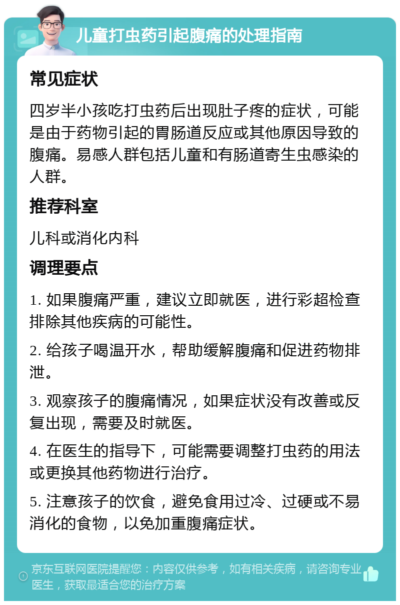 儿童打虫药引起腹痛的处理指南 常见症状 四岁半小孩吃打虫药后出现肚子疼的症状，可能是由于药物引起的胃肠道反应或其他原因导致的腹痛。易感人群包括儿童和有肠道寄生虫感染的人群。 推荐科室 儿科或消化内科 调理要点 1. 如果腹痛严重，建议立即就医，进行彩超检查排除其他疾病的可能性。 2. 给孩子喝温开水，帮助缓解腹痛和促进药物排泄。 3. 观察孩子的腹痛情况，如果症状没有改善或反复出现，需要及时就医。 4. 在医生的指导下，可能需要调整打虫药的用法或更换其他药物进行治疗。 5. 注意孩子的饮食，避免食用过冷、过硬或不易消化的食物，以免加重腹痛症状。