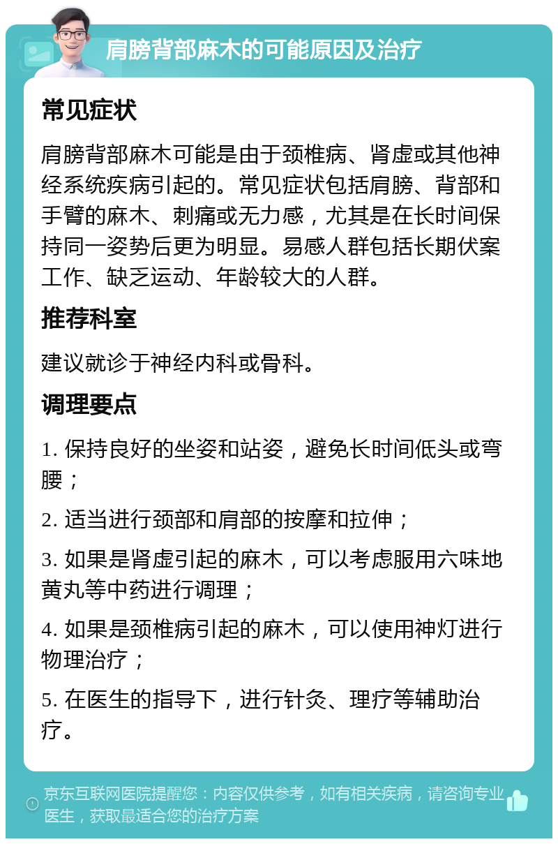 肩膀背部麻木的可能原因及治疗 常见症状 肩膀背部麻木可能是由于颈椎病、肾虚或其他神经系统疾病引起的。常见症状包括肩膀、背部和手臂的麻木、刺痛或无力感，尤其是在长时间保持同一姿势后更为明显。易感人群包括长期伏案工作、缺乏运动、年龄较大的人群。 推荐科室 建议就诊于神经内科或骨科。 调理要点 1. 保持良好的坐姿和站姿，避免长时间低头或弯腰； 2. 适当进行颈部和肩部的按摩和拉伸； 3. 如果是肾虚引起的麻木，可以考虑服用六味地黄丸等中药进行调理； 4. 如果是颈椎病引起的麻木，可以使用神灯进行物理治疗； 5. 在医生的指导下，进行针灸、理疗等辅助治疗。