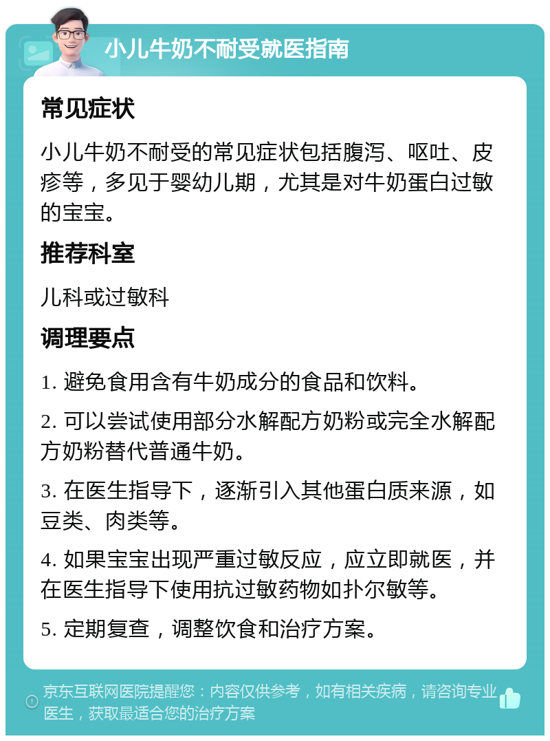 小儿牛奶不耐受就医指南 常见症状 小儿牛奶不耐受的常见症状包括腹泻、呕吐、皮疹等，多见于婴幼儿期，尤其是对牛奶蛋白过敏的宝宝。 推荐科室 儿科或过敏科 调理要点 1. 避免食用含有牛奶成分的食品和饮料。 2. 可以尝试使用部分水解配方奶粉或完全水解配方奶粉替代普通牛奶。 3. 在医生指导下，逐渐引入其他蛋白质来源，如豆类、肉类等。 4. 如果宝宝出现严重过敏反应，应立即就医，并在医生指导下使用抗过敏药物如扑尔敏等。 5. 定期复查，调整饮食和治疗方案。