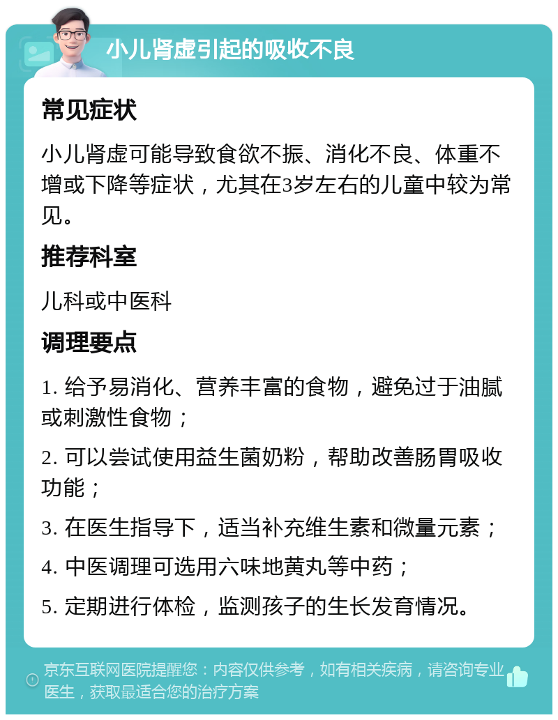 小儿肾虚引起的吸收不良 常见症状 小儿肾虚可能导致食欲不振、消化不良、体重不增或下降等症状，尤其在3岁左右的儿童中较为常见。 推荐科室 儿科或中医科 调理要点 1. 给予易消化、营养丰富的食物，避免过于油腻或刺激性食物； 2. 可以尝试使用益生菌奶粉，帮助改善肠胃吸收功能； 3. 在医生指导下，适当补充维生素和微量元素； 4. 中医调理可选用六味地黄丸等中药； 5. 定期进行体检，监测孩子的生长发育情况。