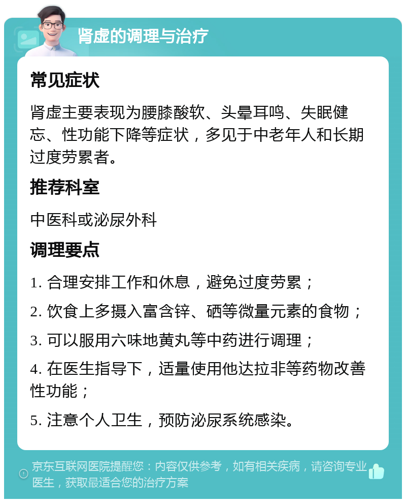 肾虚的调理与治疗 常见症状 肾虚主要表现为腰膝酸软、头晕耳鸣、失眠健忘、性功能下降等症状，多见于中老年人和长期过度劳累者。 推荐科室 中医科或泌尿外科 调理要点 1. 合理安排工作和休息，避免过度劳累； 2. 饮食上多摄入富含锌、硒等微量元素的食物； 3. 可以服用六味地黄丸等中药进行调理； 4. 在医生指导下，适量使用他达拉非等药物改善性功能； 5. 注意个人卫生，预防泌尿系统感染。