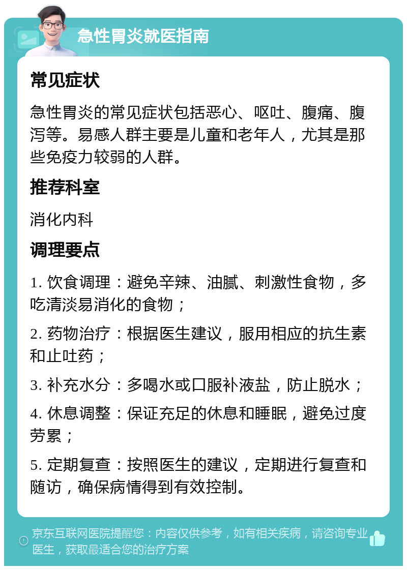 急性胃炎就医指南 常见症状 急性胃炎的常见症状包括恶心、呕吐、腹痛、腹泻等。易感人群主要是儿童和老年人，尤其是那些免疫力较弱的人群。 推荐科室 消化内科 调理要点 1. 饮食调理：避免辛辣、油腻、刺激性食物，多吃清淡易消化的食物； 2. 药物治疗：根据医生建议，服用相应的抗生素和止吐药； 3. 补充水分：多喝水或口服补液盐，防止脱水； 4. 休息调整：保证充足的休息和睡眠，避免过度劳累； 5. 定期复查：按照医生的建议，定期进行复查和随访，确保病情得到有效控制。