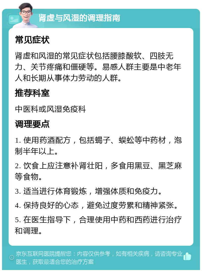 肾虚与风湿的调理指南 常见症状 肾虚和风湿的常见症状包括腰膝酸软、四肢无力、关节疼痛和僵硬等。易感人群主要是中老年人和长期从事体力劳动的人群。 推荐科室 中医科或风湿免疫科 调理要点 1. 使用药酒配方，包括蝎子、蜈蚣等中药材，泡制半年以上。 2. 饮食上应注意补肾壮阳，多食用黑豆、黑芝麻等食物。 3. 适当进行体育锻炼，增强体质和免疫力。 4. 保持良好的心态，避免过度劳累和精神紧张。 5. 在医生指导下，合理使用中药和西药进行治疗和调理。