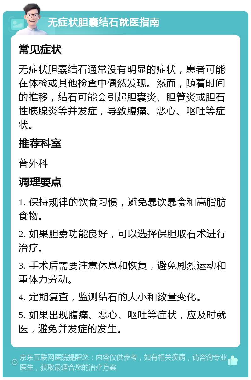 无症状胆囊结石就医指南 常见症状 无症状胆囊结石通常没有明显的症状，患者可能在体检或其他检查中偶然发现。然而，随着时间的推移，结石可能会引起胆囊炎、胆管炎或胆石性胰腺炎等并发症，导致腹痛、恶心、呕吐等症状。 推荐科室 普外科 调理要点 1. 保持规律的饮食习惯，避免暴饮暴食和高脂肪食物。 2. 如果胆囊功能良好，可以选择保胆取石术进行治疗。 3. 手术后需要注意休息和恢复，避免剧烈运动和重体力劳动。 4. 定期复查，监测结石的大小和数量变化。 5. 如果出现腹痛、恶心、呕吐等症状，应及时就医，避免并发症的发生。