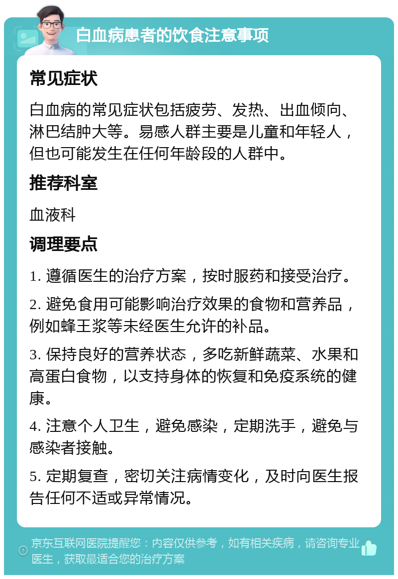 白血病患者的饮食注意事项 常见症状 白血病的常见症状包括疲劳、发热、出血倾向、淋巴结肿大等。易感人群主要是儿童和年轻人，但也可能发生在任何年龄段的人群中。 推荐科室 血液科 调理要点 1. 遵循医生的治疗方案，按时服药和接受治疗。 2. 避免食用可能影响治疗效果的食物和营养品，例如蜂王浆等未经医生允许的补品。 3. 保持良好的营养状态，多吃新鲜蔬菜、水果和高蛋白食物，以支持身体的恢复和免疫系统的健康。 4. 注意个人卫生，避免感染，定期洗手，避免与感染者接触。 5. 定期复查，密切关注病情变化，及时向医生报告任何不适或异常情况。