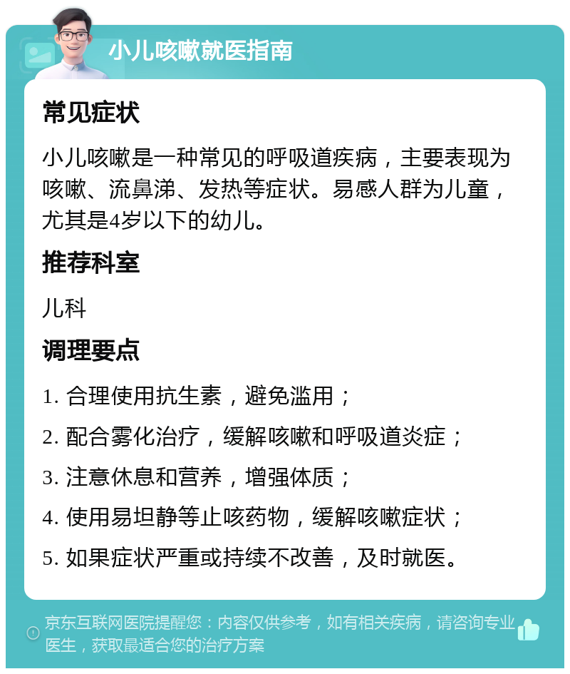 小儿咳嗽就医指南 常见症状 小儿咳嗽是一种常见的呼吸道疾病，主要表现为咳嗽、流鼻涕、发热等症状。易感人群为儿童，尤其是4岁以下的幼儿。 推荐科室 儿科 调理要点 1. 合理使用抗生素，避免滥用； 2. 配合雾化治疗，缓解咳嗽和呼吸道炎症； 3. 注意休息和营养，增强体质； 4. 使用易坦静等止咳药物，缓解咳嗽症状； 5. 如果症状严重或持续不改善，及时就医。