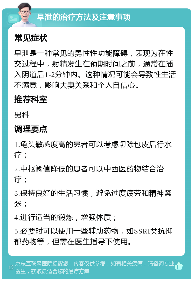 早泄的治疗方法及注意事项 常见症状 早泄是一种常见的男性性功能障碍，表现为在性交过程中，射精发生在预期时间之前，通常在插入阴道后1-2分钟内。这种情况可能会导致性生活不满意，影响夫妻关系和个人自信心。 推荐科室 男科 调理要点 1.龟头敏感度高的患者可以考虑切除包皮后行水疗； 2.中枢阈值降低的患者可以中西医药物结合治疗； 3.保持良好的生活习惯，避免过度疲劳和精神紧张； 4.进行适当的锻炼，增强体质； 5.必要时可以使用一些辅助药物，如SSRI类抗抑郁药物等，但需在医生指导下使用。