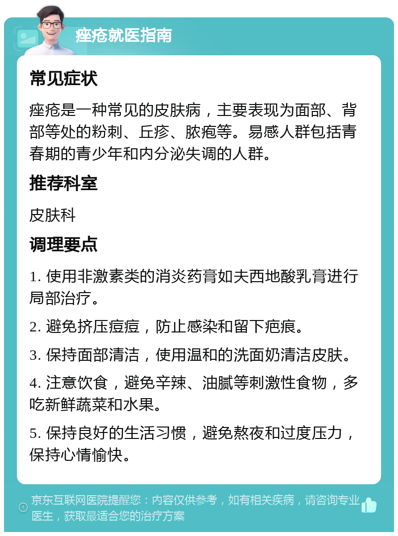 痤疮就医指南 常见症状 痤疮是一种常见的皮肤病，主要表现为面部、背部等处的粉刺、丘疹、脓疱等。易感人群包括青春期的青少年和内分泌失调的人群。 推荐科室 皮肤科 调理要点 1. 使用非激素类的消炎药膏如夫西地酸乳膏进行局部治疗。 2. 避免挤压痘痘，防止感染和留下疤痕。 3. 保持面部清洁，使用温和的洗面奶清洁皮肤。 4. 注意饮食，避免辛辣、油腻等刺激性食物，多吃新鲜蔬菜和水果。 5. 保持良好的生活习惯，避免熬夜和过度压力，保持心情愉快。