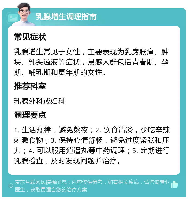 乳腺增生调理指南 常见症状 乳腺增生常见于女性，主要表现为乳房胀痛、肿块、乳头溢液等症状，易感人群包括青春期、孕期、哺乳期和更年期的女性。 推荐科室 乳腺外科或妇科 调理要点 1. 生活规律，避免熬夜；2. 饮食清淡，少吃辛辣刺激食物；3. 保持心情舒畅，避免过度紧张和压力；4. 可以服用逍遥丸等中药调理；5. 定期进行乳腺检查，及时发现问题并治疗。