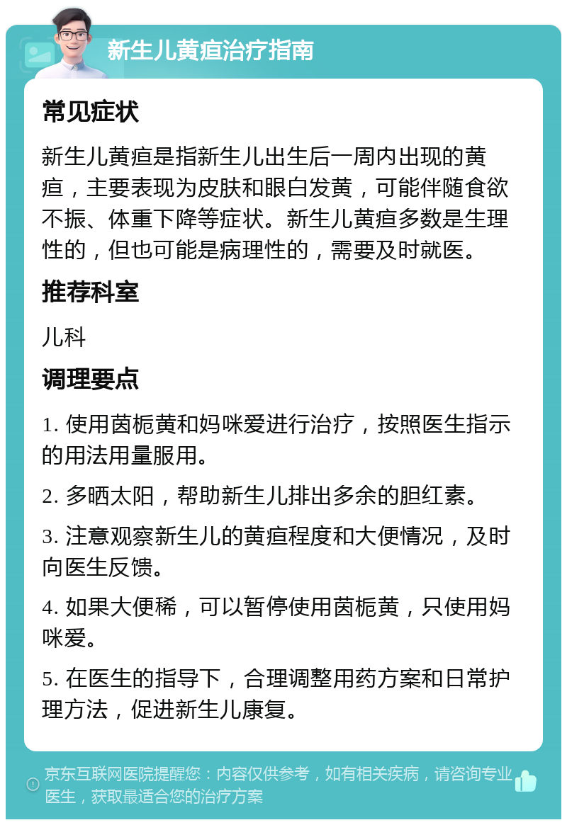 新生儿黄疸治疗指南 常见症状 新生儿黄疸是指新生儿出生后一周内出现的黄疸，主要表现为皮肤和眼白发黄，可能伴随食欲不振、体重下降等症状。新生儿黄疸多数是生理性的，但也可能是病理性的，需要及时就医。 推荐科室 儿科 调理要点 1. 使用茵栀黄和妈咪爱进行治疗，按照医生指示的用法用量服用。 2. 多晒太阳，帮助新生儿排出多余的胆红素。 3. 注意观察新生儿的黄疸程度和大便情况，及时向医生反馈。 4. 如果大便稀，可以暂停使用茵栀黄，只使用妈咪爱。 5. 在医生的指导下，合理调整用药方案和日常护理方法，促进新生儿康复。