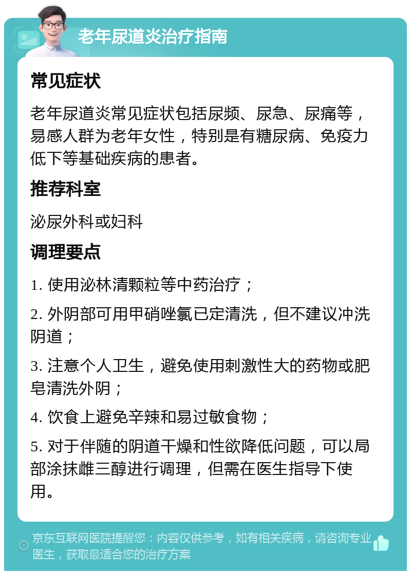 老年尿道炎治疗指南 常见症状 老年尿道炎常见症状包括尿频、尿急、尿痛等，易感人群为老年女性，特别是有糖尿病、免疫力低下等基础疾病的患者。 推荐科室 泌尿外科或妇科 调理要点 1. 使用泌林清颗粒等中药治疗； 2. 外阴部可用甲硝唑氯已定清洗，但不建议冲洗阴道； 3. 注意个人卫生，避免使用刺激性大的药物或肥皂清洗外阴； 4. 饮食上避免辛辣和易过敏食物； 5. 对于伴随的阴道干燥和性欲降低问题，可以局部涂抹雌三醇进行调理，但需在医生指导下使用。