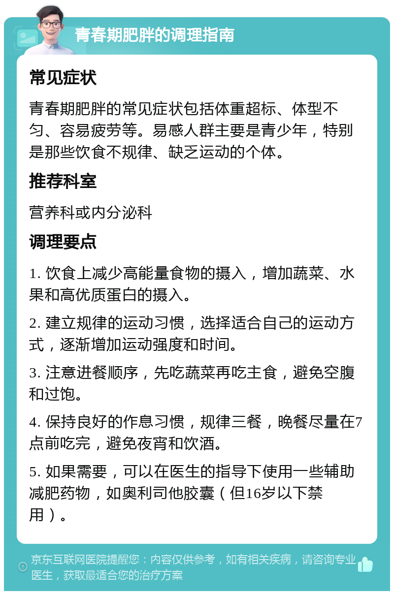 青春期肥胖的调理指南 常见症状 青春期肥胖的常见症状包括体重超标、体型不匀、容易疲劳等。易感人群主要是青少年，特别是那些饮食不规律、缺乏运动的个体。 推荐科室 营养科或内分泌科 调理要点 1. 饮食上减少高能量食物的摄入，增加蔬菜、水果和高优质蛋白的摄入。 2. 建立规律的运动习惯，选择适合自己的运动方式，逐渐增加运动强度和时间。 3. 注意进餐顺序，先吃蔬菜再吃主食，避免空腹和过饱。 4. 保持良好的作息习惯，规律三餐，晚餐尽量在7点前吃完，避免夜宵和饮酒。 5. 如果需要，可以在医生的指导下使用一些辅助减肥药物，如奥利司他胶囊（但16岁以下禁用）。