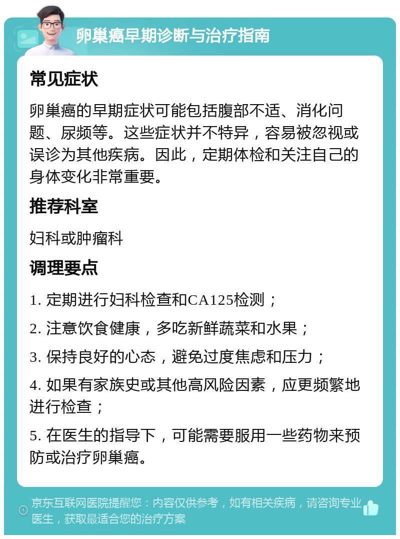 卵巢癌早期诊断与治疗指南 常见症状 卵巢癌的早期症状可能包括腹部不适、消化问题、尿频等。这些症状并不特异，容易被忽视或误诊为其他疾病。因此，定期体检和关注自己的身体变化非常重要。 推荐科室 妇科或肿瘤科 调理要点 1. 定期进行妇科检查和CA125检测； 2. 注意饮食健康，多吃新鲜蔬菜和水果； 3. 保持良好的心态，避免过度焦虑和压力； 4. 如果有家族史或其他高风险因素，应更频繁地进行检查； 5. 在医生的指导下，可能需要服用一些药物来预防或治疗卵巢癌。