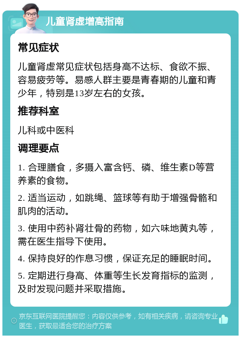 儿童肾虚增高指南 常见症状 儿童肾虚常见症状包括身高不达标、食欲不振、容易疲劳等。易感人群主要是青春期的儿童和青少年，特别是13岁左右的女孩。 推荐科室 儿科或中医科 调理要点 1. 合理膳食，多摄入富含钙、磷、维生素D等营养素的食物。 2. 适当运动，如跳绳、篮球等有助于增强骨骼和肌肉的活动。 3. 使用中药补肾壮骨的药物，如六味地黄丸等，需在医生指导下使用。 4. 保持良好的作息习惯，保证充足的睡眠时间。 5. 定期进行身高、体重等生长发育指标的监测，及时发现问题并采取措施。