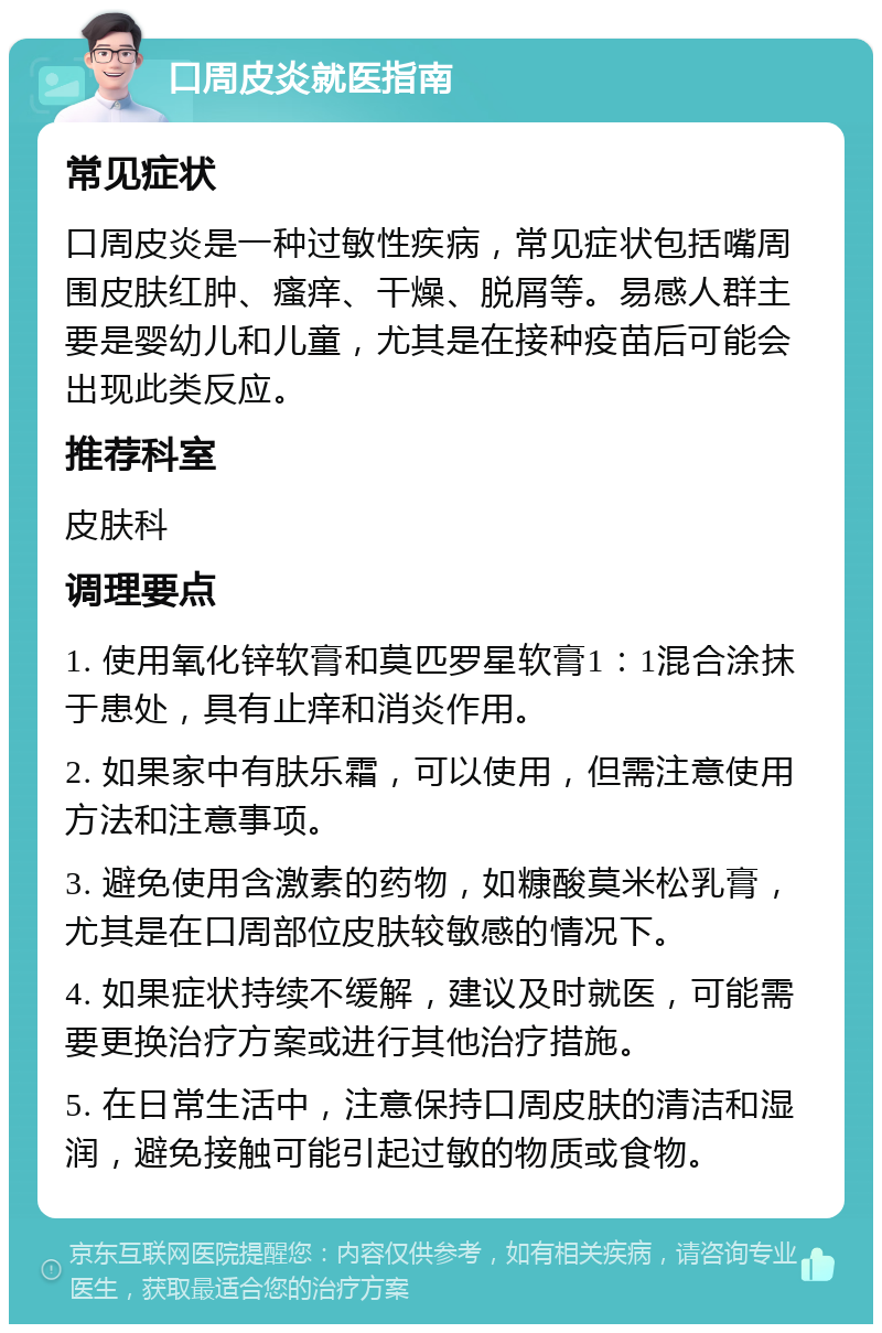 口周皮炎就医指南 常见症状 口周皮炎是一种过敏性疾病，常见症状包括嘴周围皮肤红肿、瘙痒、干燥、脱屑等。易感人群主要是婴幼儿和儿童，尤其是在接种疫苗后可能会出现此类反应。 推荐科室 皮肤科 调理要点 1. 使用氧化锌软膏和莫匹罗星软膏1：1混合涂抹于患处，具有止痒和消炎作用。 2. 如果家中有肤乐霜，可以使用，但需注意使用方法和注意事项。 3. 避免使用含激素的药物，如糠酸莫米松乳膏，尤其是在口周部位皮肤较敏感的情况下。 4. 如果症状持续不缓解，建议及时就医，可能需要更换治疗方案或进行其他治疗措施。 5. 在日常生活中，注意保持口周皮肤的清洁和湿润，避免接触可能引起过敏的物质或食物。