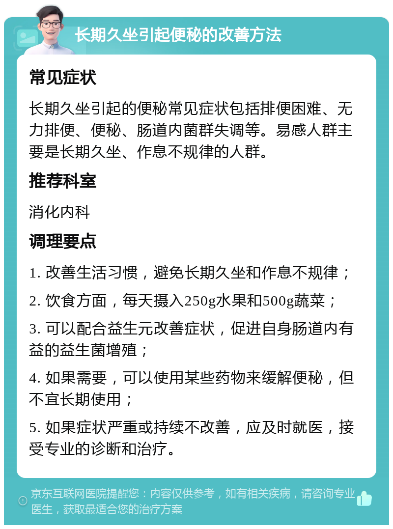 长期久坐引起便秘的改善方法 常见症状 长期久坐引起的便秘常见症状包括排便困难、无力排便、便秘、肠道内菌群失调等。易感人群主要是长期久坐、作息不规律的人群。 推荐科室 消化内科 调理要点 1. 改善生活习惯，避免长期久坐和作息不规律； 2. 饮食方面，每天摄入250g水果和500g蔬菜； 3. 可以配合益生元改善症状，促进自身肠道内有益的益生菌增殖； 4. 如果需要，可以使用某些药物来缓解便秘，但不宜长期使用； 5. 如果症状严重或持续不改善，应及时就医，接受专业的诊断和治疗。