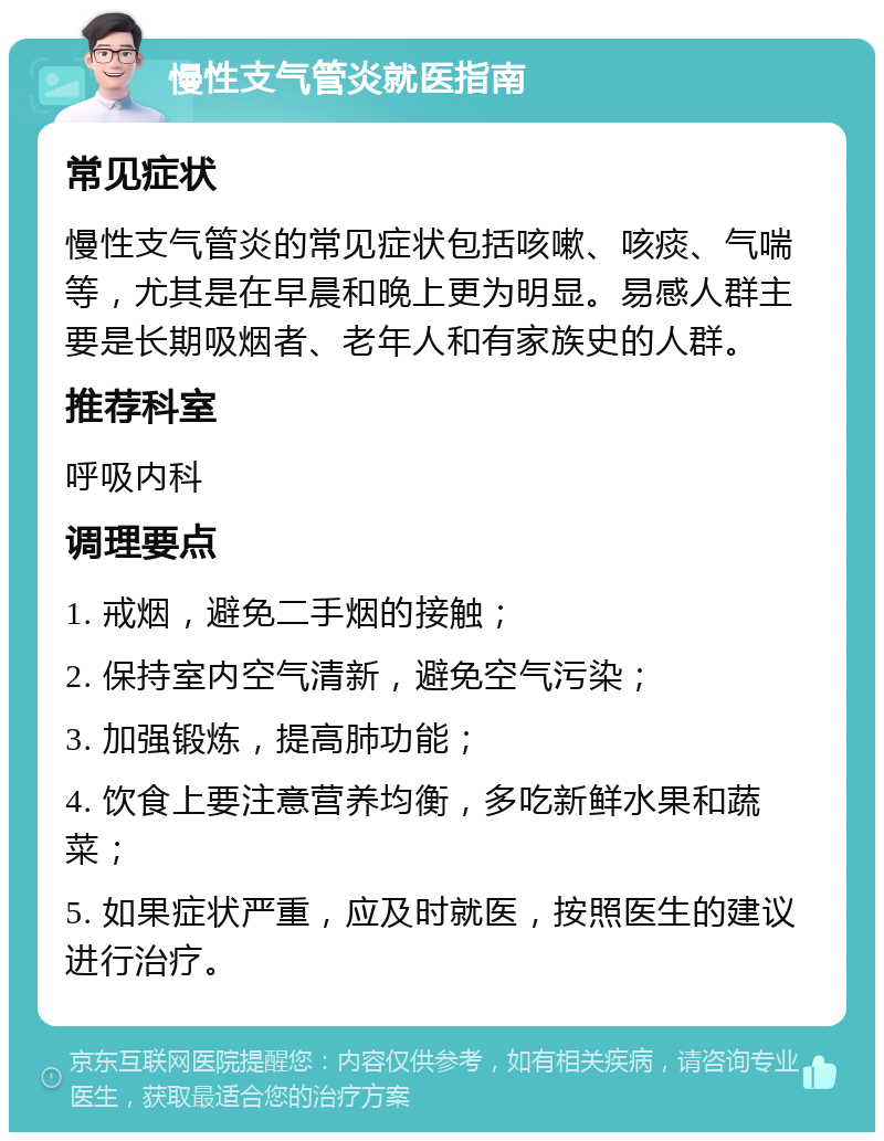 慢性支气管炎就医指南 常见症状 慢性支气管炎的常见症状包括咳嗽、咳痰、气喘等，尤其是在早晨和晚上更为明显。易感人群主要是长期吸烟者、老年人和有家族史的人群。 推荐科室 呼吸内科 调理要点 1. 戒烟，避免二手烟的接触； 2. 保持室内空气清新，避免空气污染； 3. 加强锻炼，提高肺功能； 4. 饮食上要注意营养均衡，多吃新鲜水果和蔬菜； 5. 如果症状严重，应及时就医，按照医生的建议进行治疗。