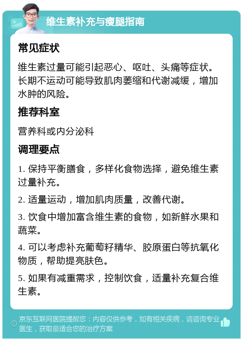 维生素补充与瘦腿指南 常见症状 维生素过量可能引起恶心、呕吐、头痛等症状。长期不运动可能导致肌肉萎缩和代谢减缓，增加水肿的风险。 推荐科室 营养科或内分泌科 调理要点 1. 保持平衡膳食，多样化食物选择，避免维生素过量补充。 2. 适量运动，增加肌肉质量，改善代谢。 3. 饮食中增加富含维生素的食物，如新鲜水果和蔬菜。 4. 可以考虑补充葡萄籽精华、胶原蛋白等抗氧化物质，帮助提亮肤色。 5. 如果有减重需求，控制饮食，适量补充复合维生素。