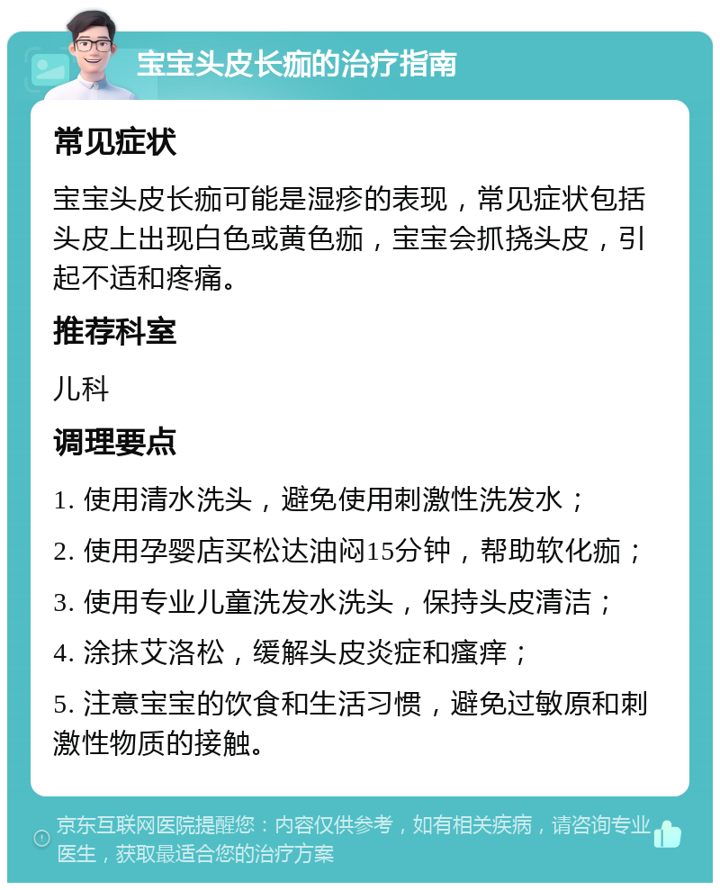 宝宝头皮长痂的治疗指南 常见症状 宝宝头皮长痂可能是湿疹的表现，常见症状包括头皮上出现白色或黄色痂，宝宝会抓挠头皮，引起不适和疼痛。 推荐科室 儿科 调理要点 1. 使用清水洗头，避免使用刺激性洗发水； 2. 使用孕婴店买松达油闷15分钟，帮助软化痂； 3. 使用专业儿童洗发水洗头，保持头皮清洁； 4. 涂抹艾洛松，缓解头皮炎症和瘙痒； 5. 注意宝宝的饮食和生活习惯，避免过敏原和刺激性物质的接触。