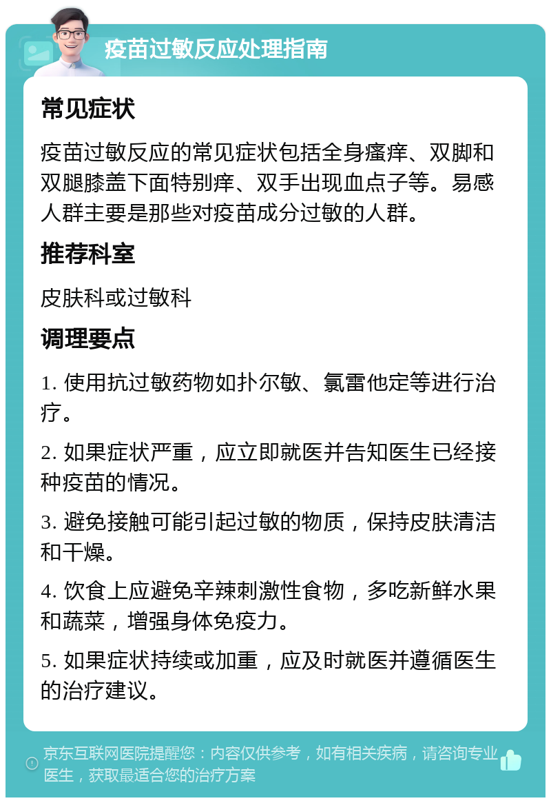 疫苗过敏反应处理指南 常见症状 疫苗过敏反应的常见症状包括全身瘙痒、双脚和双腿膝盖下面特别痒、双手出现血点子等。易感人群主要是那些对疫苗成分过敏的人群。 推荐科室 皮肤科或过敏科 调理要点 1. 使用抗过敏药物如扑尔敏、氯雷他定等进行治疗。 2. 如果症状严重，应立即就医并告知医生已经接种疫苗的情况。 3. 避免接触可能引起过敏的物质，保持皮肤清洁和干燥。 4. 饮食上应避免辛辣刺激性食物，多吃新鲜水果和蔬菜，增强身体免疫力。 5. 如果症状持续或加重，应及时就医并遵循医生的治疗建议。