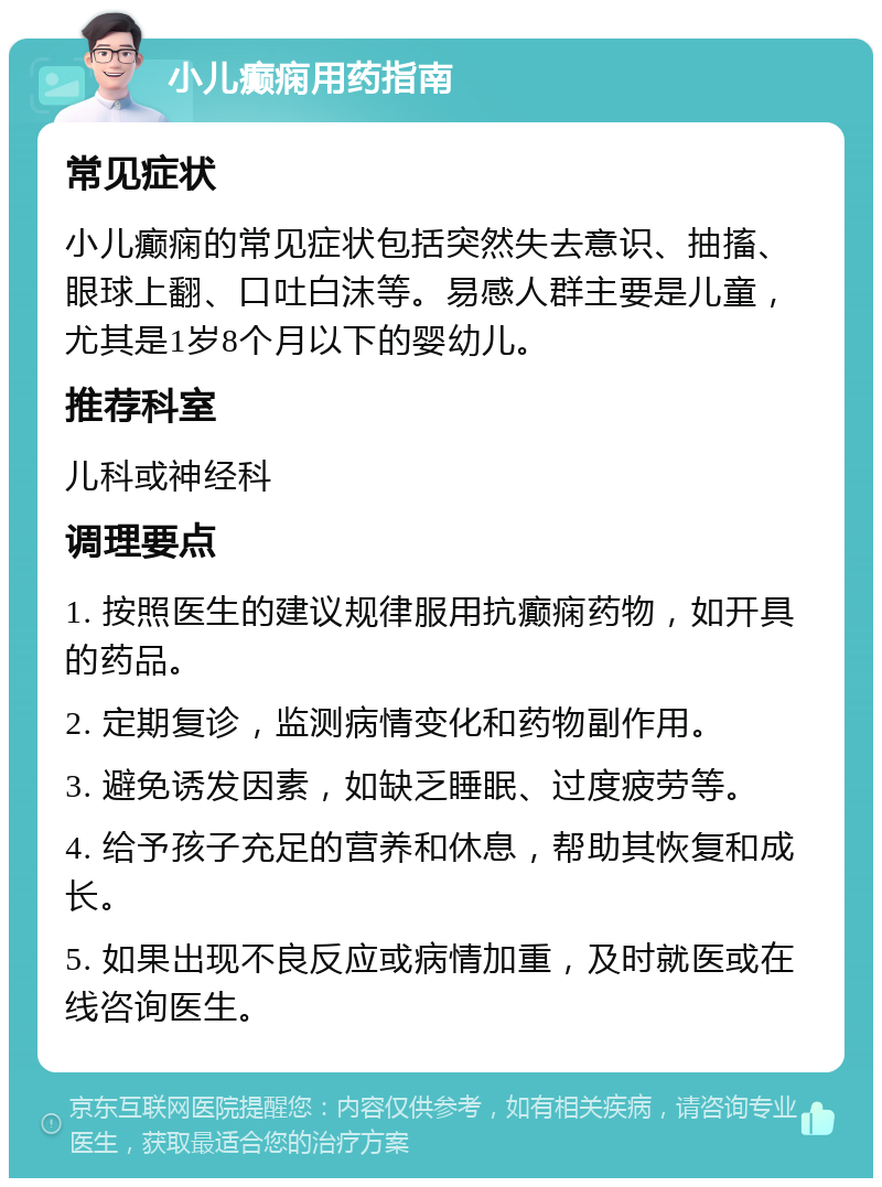 小儿癫痫用药指南 常见症状 小儿癫痫的常见症状包括突然失去意识、抽搐、眼球上翻、口吐白沫等。易感人群主要是儿童，尤其是1岁8个月以下的婴幼儿。 推荐科室 儿科或神经科 调理要点 1. 按照医生的建议规律服用抗癫痫药物，如开具的药品。 2. 定期复诊，监测病情变化和药物副作用。 3. 避免诱发因素，如缺乏睡眠、过度疲劳等。 4. 给予孩子充足的营养和休息，帮助其恢复和成长。 5. 如果出现不良反应或病情加重，及时就医或在线咨询医生。