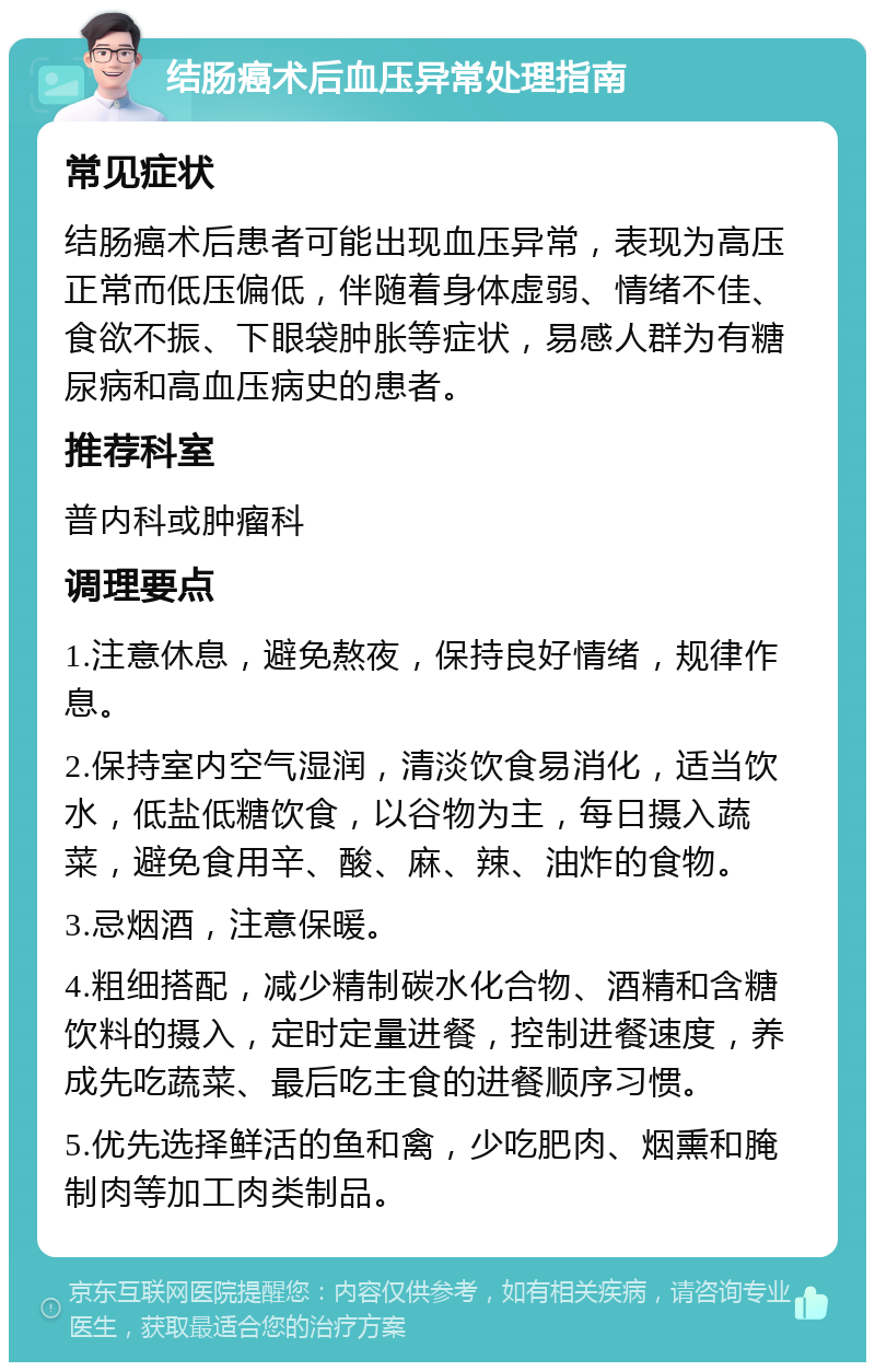 结肠癌术后血压异常处理指南 常见症状 结肠癌术后患者可能出现血压异常，表现为高压正常而低压偏低，伴随着身体虚弱、情绪不佳、食欲不振、下眼袋肿胀等症状，易感人群为有糖尿病和高血压病史的患者。 推荐科室 普内科或肿瘤科 调理要点 1.注意休息，避免熬夜，保持良好情绪，规律作息。 2.保持室内空气湿润，清淡饮食易消化，适当饮水，低盐低糖饮食，以谷物为主，每日摄入蔬菜，避免食用辛、酸、麻、辣、油炸的食物。 3.忌烟酒，注意保暖。 4.粗细搭配，减少精制碳水化合物、酒精和含糖饮料的摄入，定时定量进餐，控制进餐速度，养成先吃蔬菜、最后吃主食的进餐顺序习惯。 5.优先选择鲜活的鱼和禽，少吃肥肉、烟熏和腌制肉等加工肉类制品。