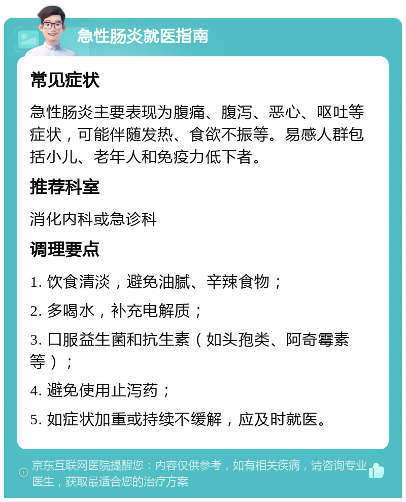 急性肠炎就医指南 常见症状 急性肠炎主要表现为腹痛、腹泻、恶心、呕吐等症状，可能伴随发热、食欲不振等。易感人群包括小儿、老年人和免疫力低下者。 推荐科室 消化内科或急诊科 调理要点 1. 饮食清淡，避免油腻、辛辣食物； 2. 多喝水，补充电解质； 3. 口服益生菌和抗生素（如头孢类、阿奇霉素等）； 4. 避免使用止泻药； 5. 如症状加重或持续不缓解，应及时就医。