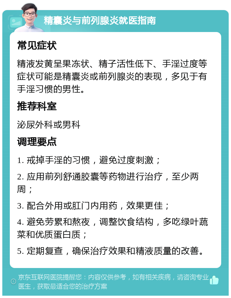 精囊炎与前列腺炎就医指南 常见症状 精液发黄呈果冻状、精子活性低下、手淫过度等症状可能是精囊炎或前列腺炎的表现，多见于有手淫习惯的男性。 推荐科室 泌尿外科或男科 调理要点 1. 戒掉手淫的习惯，避免过度刺激； 2. 应用前列舒通胶囊等药物进行治疗，至少两周； 3. 配合外用或肛门内用药，效果更佳； 4. 避免劳累和熬夜，调整饮食结构，多吃绿叶蔬菜和优质蛋白质； 5. 定期复查，确保治疗效果和精液质量的改善。