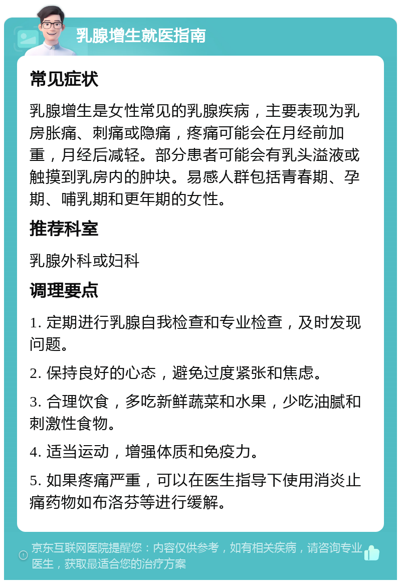 乳腺增生就医指南 常见症状 乳腺增生是女性常见的乳腺疾病，主要表现为乳房胀痛、刺痛或隐痛，疼痛可能会在月经前加重，月经后减轻。部分患者可能会有乳头溢液或触摸到乳房内的肿块。易感人群包括青春期、孕期、哺乳期和更年期的女性。 推荐科室 乳腺外科或妇科 调理要点 1. 定期进行乳腺自我检查和专业检查，及时发现问题。 2. 保持良好的心态，避免过度紧张和焦虑。 3. 合理饮食，多吃新鲜蔬菜和水果，少吃油腻和刺激性食物。 4. 适当运动，增强体质和免疫力。 5. 如果疼痛严重，可以在医生指导下使用消炎止痛药物如布洛芬等进行缓解。