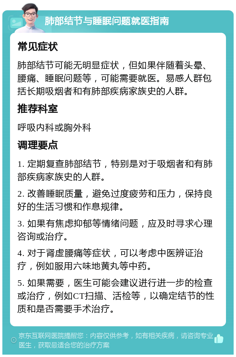 肺部结节与睡眠问题就医指南 常见症状 肺部结节可能无明显症状，但如果伴随着头晕、腰痛、睡眠问题等，可能需要就医。易感人群包括长期吸烟者和有肺部疾病家族史的人群。 推荐科室 呼吸内科或胸外科 调理要点 1. 定期复查肺部结节，特别是对于吸烟者和有肺部疾病家族史的人群。 2. 改善睡眠质量，避免过度疲劳和压力，保持良好的生活习惯和作息规律。 3. 如果有焦虑抑郁等情绪问题，应及时寻求心理咨询或治疗。 4. 对于肾虚腰痛等症状，可以考虑中医辨证治疗，例如服用六味地黄丸等中药。 5. 如果需要，医生可能会建议进行进一步的检查或治疗，例如CT扫描、活检等，以确定结节的性质和是否需要手术治疗。