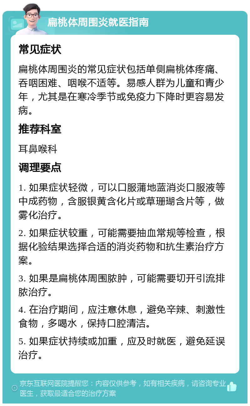 扁桃体周围炎就医指南 常见症状 扁桃体周围炎的常见症状包括单侧扁桃体疼痛、吞咽困难、咽喉不适等。易感人群为儿童和青少年，尤其是在寒冷季节或免疫力下降时更容易发病。 推荐科室 耳鼻喉科 调理要点 1. 如果症状轻微，可以口服蒲地蓝消炎口服液等中成药物，含服银黄含化片或草珊瑚含片等，做雾化治疗。 2. 如果症状较重，可能需要抽血常规等检查，根据化验结果选择合适的消炎药物和抗生素治疗方案。 3. 如果是扁桃体周围脓肿，可能需要切开引流排脓治疗。 4. 在治疗期间，应注意休息，避免辛辣、刺激性食物，多喝水，保持口腔清洁。 5. 如果症状持续或加重，应及时就医，避免延误治疗。