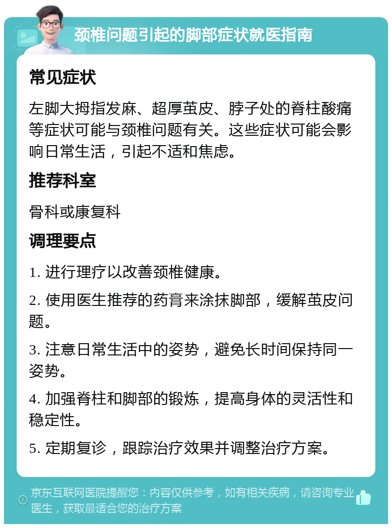 颈椎问题引起的脚部症状就医指南 常见症状 左脚大拇指发麻、超厚茧皮、脖子处的脊柱酸痛等症状可能与颈椎问题有关。这些症状可能会影响日常生活，引起不适和焦虑。 推荐科室 骨科或康复科 调理要点 1. 进行理疗以改善颈椎健康。 2. 使用医生推荐的药膏来涂抹脚部，缓解茧皮问题。 3. 注意日常生活中的姿势，避免长时间保持同一姿势。 4. 加强脊柱和脚部的锻炼，提高身体的灵活性和稳定性。 5. 定期复诊，跟踪治疗效果并调整治疗方案。