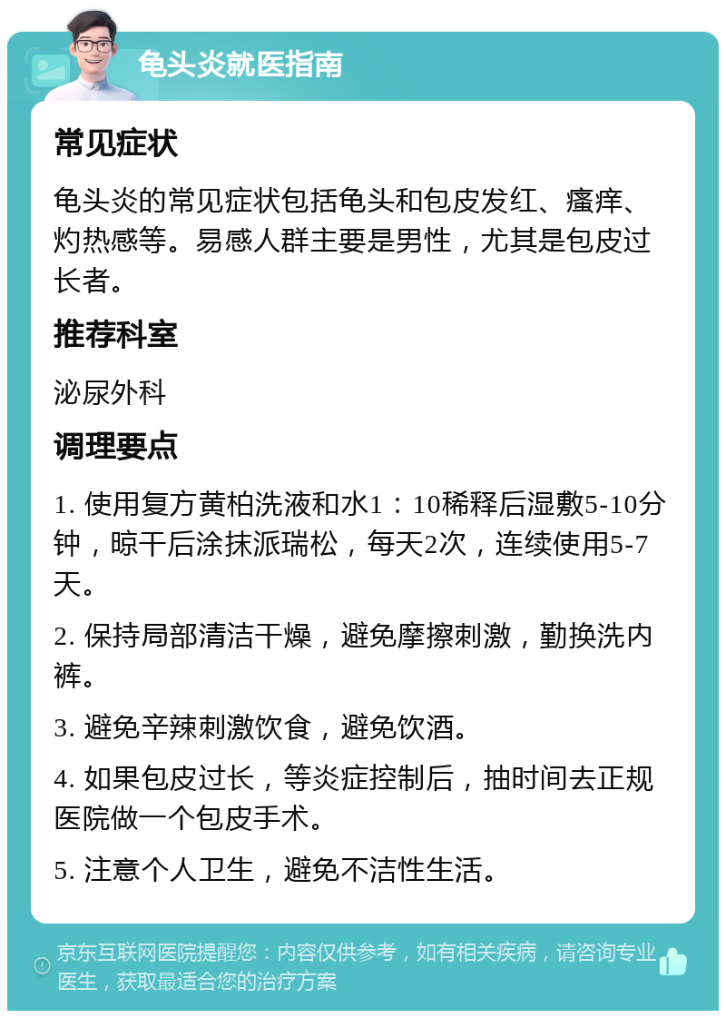 龟头炎就医指南 常见症状 龟头炎的常见症状包括龟头和包皮发红、瘙痒、灼热感等。易感人群主要是男性，尤其是包皮过长者。 推荐科室 泌尿外科 调理要点 1. 使用复方黄柏洗液和水1：10稀释后湿敷5-10分钟，晾干后涂抹派瑞松，每天2次，连续使用5-7天。 2. 保持局部清洁干燥，避免摩擦刺激，勤换洗内裤。 3. 避免辛辣刺激饮食，避免饮酒。 4. 如果包皮过长，等炎症控制后，抽时间去正规医院做一个包皮手术。 5. 注意个人卫生，避免不洁性生活。