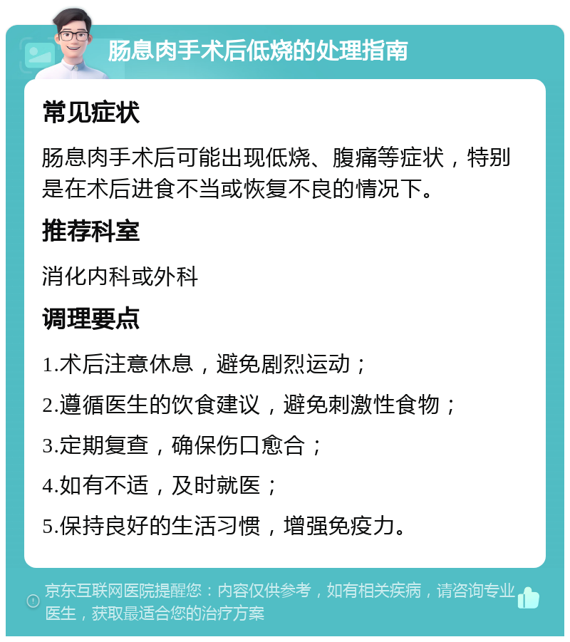 肠息肉手术后低烧的处理指南 常见症状 肠息肉手术后可能出现低烧、腹痛等症状，特别是在术后进食不当或恢复不良的情况下。 推荐科室 消化内科或外科 调理要点 1.术后注意休息，避免剧烈运动； 2.遵循医生的饮食建议，避免刺激性食物； 3.定期复查，确保伤口愈合； 4.如有不适，及时就医； 5.保持良好的生活习惯，增强免疫力。