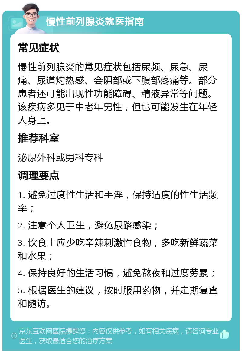 慢性前列腺炎就医指南 常见症状 慢性前列腺炎的常见症状包括尿频、尿急、尿痛、尿道灼热感、会阴部或下腹部疼痛等。部分患者还可能出现性功能障碍、精液异常等问题。该疾病多见于中老年男性，但也可能发生在年轻人身上。 推荐科室 泌尿外科或男科专科 调理要点 1. 避免过度性生活和手淫，保持适度的性生活频率； 2. 注意个人卫生，避免尿路感染； 3. 饮食上应少吃辛辣刺激性食物，多吃新鲜蔬菜和水果； 4. 保持良好的生活习惯，避免熬夜和过度劳累； 5. 根据医生的建议，按时服用药物，并定期复查和随访。