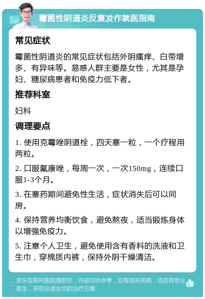 霉菌性阴道炎反复发作就医指南 常见症状 霉菌性阴道炎的常见症状包括外阴瘙痒、白带增多、有异味等。易感人群主要是女性，尤其是孕妇、糖尿病患者和免疫力低下者。 推荐科室 妇科 调理要点 1. 使用克霉唑阴道栓，四天塞一粒，一个疗程用两粒。 2. 口服氟康唑，每周一次，一次150mg，连续口服1-3个月。 3. 在塞药期间避免性生活，症状消失后可以同房。 4. 保持营养均衡饮食，避免熬夜，适当锻炼身体以增强免疫力。 5. 注意个人卫生，避免使用含有香料的洗液和卫生巾，穿棉质内裤，保持外阴干燥清洁。