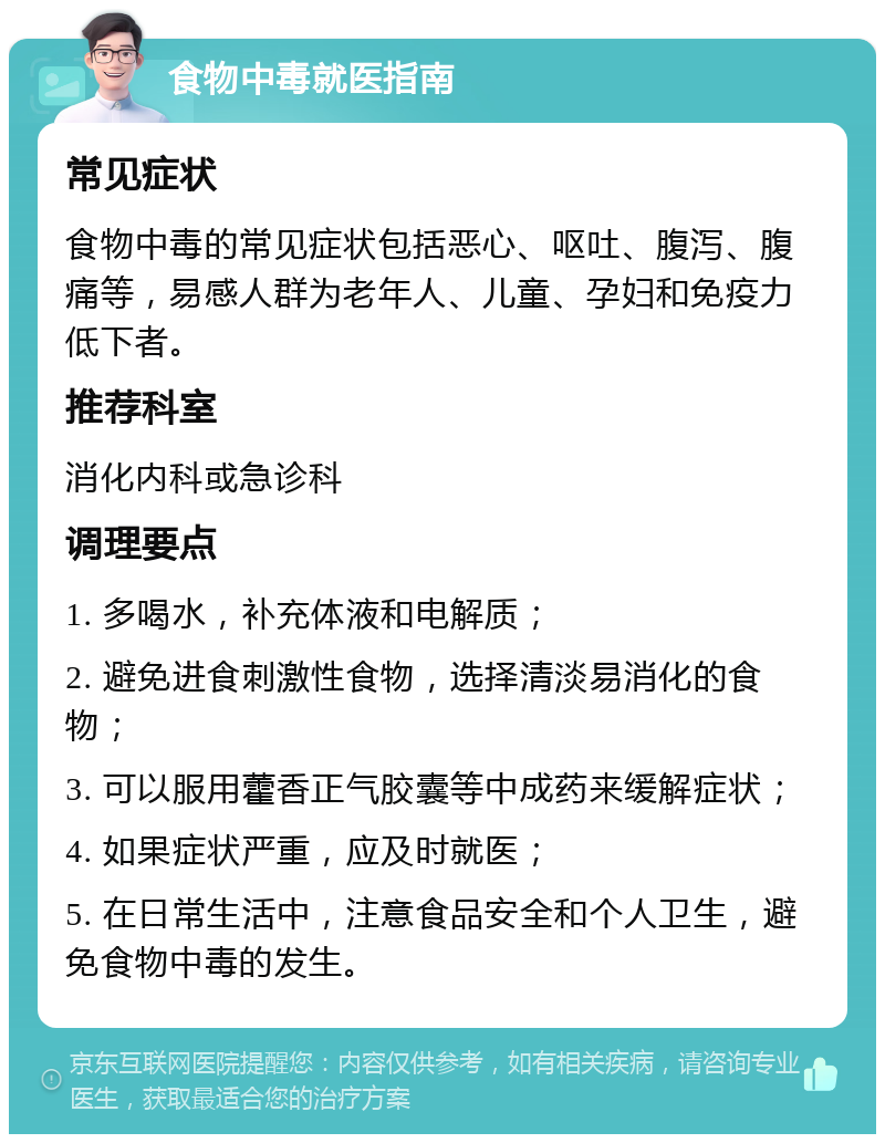 食物中毒就医指南 常见症状 食物中毒的常见症状包括恶心、呕吐、腹泻、腹痛等，易感人群为老年人、儿童、孕妇和免疫力低下者。 推荐科室 消化内科或急诊科 调理要点 1. 多喝水，补充体液和电解质； 2. 避免进食刺激性食物，选择清淡易消化的食物； 3. 可以服用藿香正气胶囊等中成药来缓解症状； 4. 如果症状严重，应及时就医； 5. 在日常生活中，注意食品安全和个人卫生，避免食物中毒的发生。