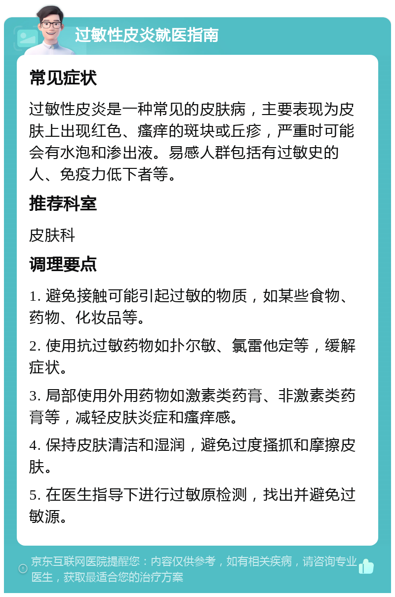 过敏性皮炎就医指南 常见症状 过敏性皮炎是一种常见的皮肤病，主要表现为皮肤上出现红色、瘙痒的斑块或丘疹，严重时可能会有水泡和渗出液。易感人群包括有过敏史的人、免疫力低下者等。 推荐科室 皮肤科 调理要点 1. 避免接触可能引起过敏的物质，如某些食物、药物、化妆品等。 2. 使用抗过敏药物如扑尔敏、氯雷他定等，缓解症状。 3. 局部使用外用药物如激素类药膏、非激素类药膏等，减轻皮肤炎症和瘙痒感。 4. 保持皮肤清洁和湿润，避免过度搔抓和摩擦皮肤。 5. 在医生指导下进行过敏原检测，找出并避免过敏源。